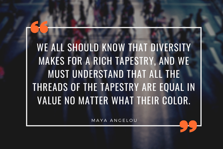 "We all should know that diversity makes for a rich tapestry, and we must understand that all the threads of the tapestry are equal in value no matter what their color." - Maya Angelou